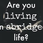 Are You Living an Abridged Life?